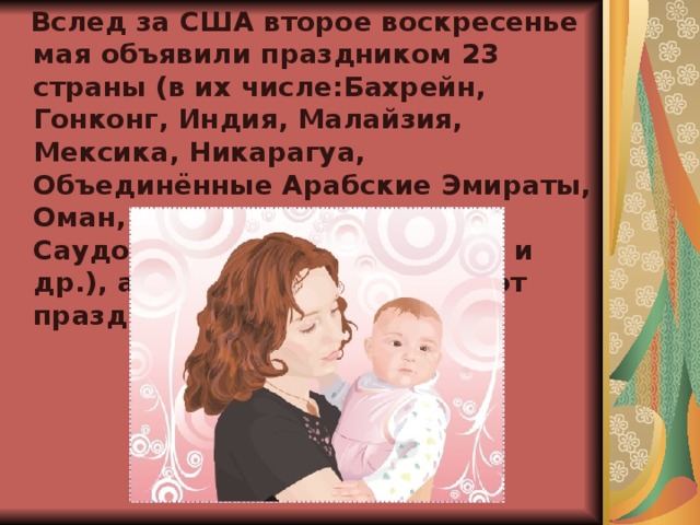  Вслед за США второе воскресенье мая объявили праздником 23 страны (в их числе:Бахрейн, Гонконг, Индия, Малайзия, Мексика, Никарагуа, Объединённые Арабские Эмираты, Оман, Пакистан, Катар, Саудовская Аравия, Сингапур и др.), а ещё более 30 отмечают праздник в другие дни.  
