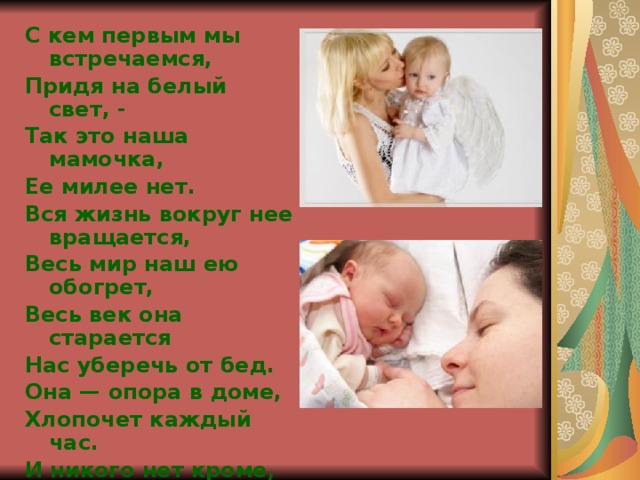 С кем первым мы встречаемся, Придя на белый свет, - Так это наша мамочка, Ее милее нет. Вся жизнь вокруг нее вращается, Весь мир наш ею обогрет, Весь век она старается Нас уберечь от бед. Она — опора в доме, Хлопочет каждый час. И никого нет кроме, Кто так любил бы нас. Так счастья ей побольше, И жизни лет подольше, И радость ей в удел, И меньше грустных дел! 