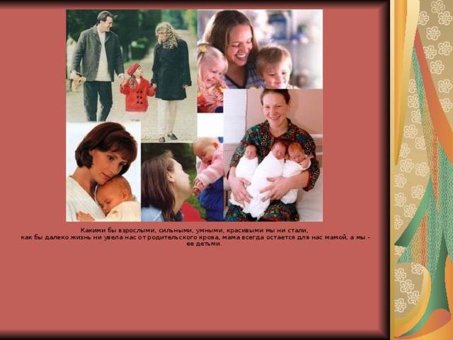 Какими бы взрослыми, сильными, умными, красивыми мы ни стали, как бы далеко жизнь ни увела нас от родительского крова, мама всегда остается для нас мамой, а мы - ее детьми. 