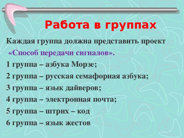 Работа в группах Каждая группа должна представить проект  «Способ передачи сигналов». 1 группа – азбука Морзе; 2 группа – русская семафорная азбука; 3 группа – язык дайверов; 4 группа – электронная почта; 5 группа – штрих – код 6 группа – язык жестов 