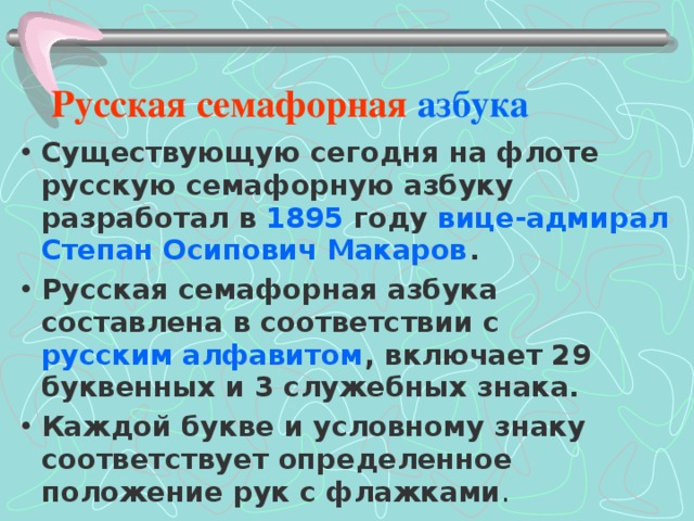    Русская семафорная азбука Существующую сегодня на флоте русскую семафорную азбуку разработал в 1895 году вице-адмирал  Степан Осипович Макаров . Русская семафорная азбука составлена в соответствии с русским алфавитом , включает 29 буквенных и 3 служебных знака. Каждой букве и условному знаку соответствует определенное положение рук с флажками . 