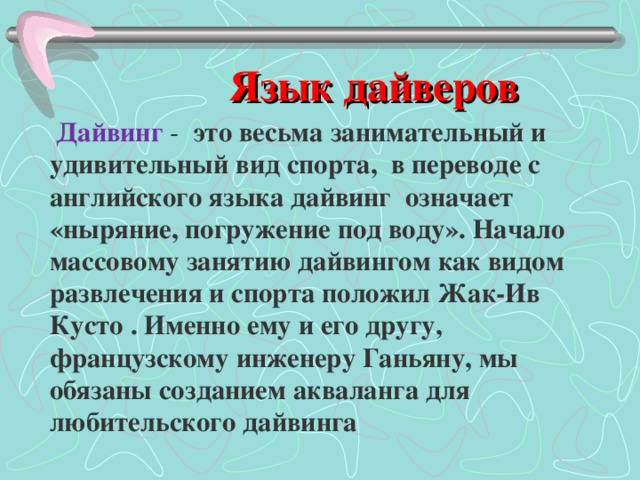  Язык дайверов   Дайвинг - это весьма занимательный и удивительный вид спорта, в переводе с английского языка дайвинг означает «ныряние, погружение под воду». Начало массовому занятию дайвингом как видом развлечения и спорта положил Жак-Ив Кусто . Именно ему и его другу, французскому инженеру Ганьяну, мы обязаны созданием акваланга для любительского дайвинга 