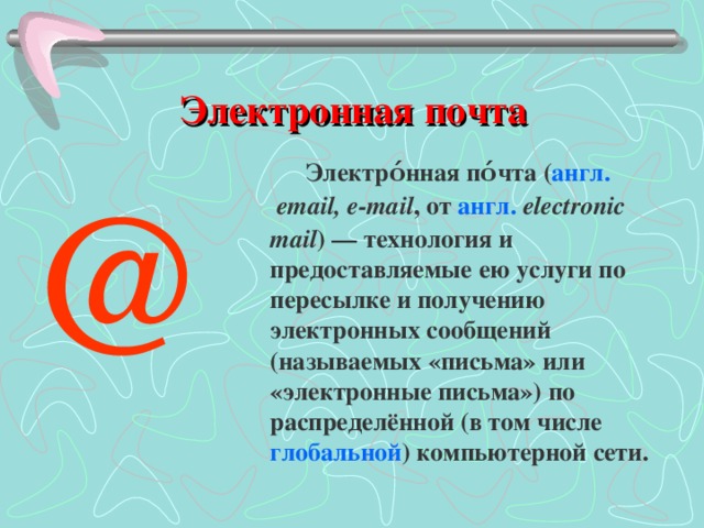  Электронная почта Электро́нная по́чта ( англ.   email, e-mail , от англ.   electronic mail ) — технология и предоставляемые ею услуги по пересылке и получению электронных сообщений (называемых «письма» или «электронные письма») по распределённой (в том числе глобальной ) компьютерной сети. @ 