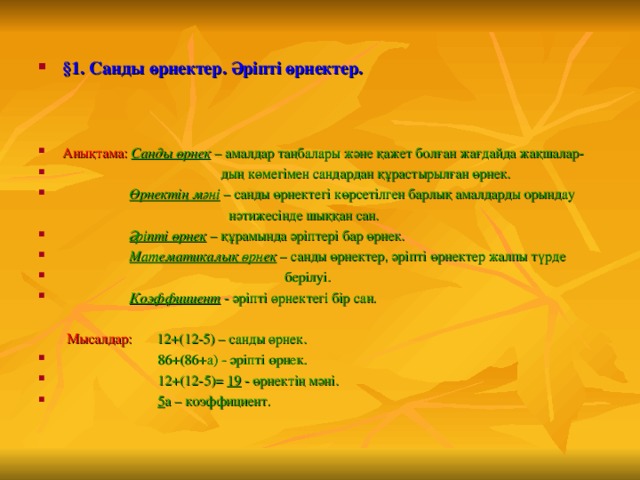  §1. Санды өрнектер. Әріпті өрнектер.   Анықтама:  Санды өрнек – амалдар таңбалары және қажет болған жағдайда жақшалар-  дың көмегімен сандардан құрастырылған өрнек.  Өрнектің мәні – санды өрнектегі көрсетілген барлық амалдарды орындау  нәтижесінде шыққан сан.  Әріпті өрнек – құрамында әріптері бар өрнек.  Математикалық өрнек – санды өрнектер, әріпті өрнектер жалпы түрде  берілуі.  Коэффициент - әріпті өрнектегі бір сан.   Мысалдар:  12+(12-5) – санды өрнек.  86+(86+а) - әріпті өрнек.  12+(12-5)= 19 - өрнектің мәні.  5 а – коэффициент.  
