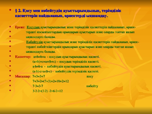 § 2. Қосу мен көбейтудің ауыстырымдылық, терімділік қасиеттерін пайдаланып, өрнектерді ықшамдау.  Ереже:  Қосудың ауыстырымдылық және терімділік қасиеттерін пайдаланып, өрнек-  тердегі қосылғыштардың орындарын ауыстырып және оларды топтап жазып  ықшамдауға болады.   Көбейтудің ауыстырымдылық және терімділік қасиеттерін пайдаланып, өрнек-  тердегі көбейткіштердің орындарын ауыстырып және оларды топтап жазып  ықшамдауға болады. Қасиеттер:  a+b=b+a - қосудың ауыстырымдылық қасиеті.  (a+b)+c=a+(b+c) – қосудың терімділік қасиеті.  a·b=b·a - көбейтудің ауыстырымдылық қасиеті.  (a·b)·c=a·(b·c) - көбейтудің терімділік қасиеті. Мысалдар:  7+3=3+7 қосу  7+3+2=(7+3)+2=10+2=12  7·3=3·7 көбейту  3·2·2=(3·2) ·2=6·2=12 
