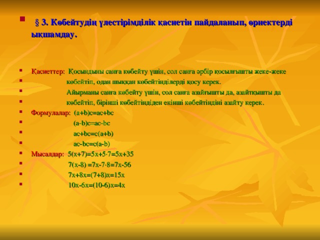  § 3. Көбейтудің үлестірімділік қасиетін пайдаланып, өрнектерді ықшамдау.   Қасиеттер:  Қосындыны санға көбейту үшін, сол санға әрбір қосылғышты жеке-жеке  көбейтіп, одан шыққан көбейтінділерді қосу керек.  Айырманы санға көбейту үшін, сол санға азайғышты да, азайтқышты да  көбейтіп, бірінші көбейтіндіден екінші көбейтіндіні азайту керек. Формулалар:   ( a + b ) c = ac + bc   (a-b)c=ac-bc  ac+bc=c(a+b)  ac - bc = c ( a - b ) Мысалдар:  5(х+7) = 5х+5·7 = 5х+35  7(х-8) = 7х-7·8 = 7х-56  7х+8х = (7+8)х = 15х  10х-6х = (10-6)х = 4х 
