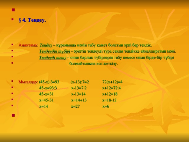 § 4. Теңдеу.   Анықтама:  Теңдеу – құрамында мәнін табу қажет болатын әрпі бар теңдік.  Теңдеудің түбірі - әріптің теңдеуді тура санды теңдікке айналдыратын мәні.  Теңдеуді шешу – оның барлық түбірлерін табу немесе оның бірде-бір түбірі  болмайтынына көз жеткізу.   Мысалдар:  (45-х)·3 = 93 (х-13):7 = 2 72(х+12) = 4  45-х = 93:3  х-13 = 7·2 х+12 = 72:4  45-х = 31 х-13 = 14 х+12 = 18  х = 45-31 х = 14+13 х = 18-12  х = 14 х = 27 х = 6 