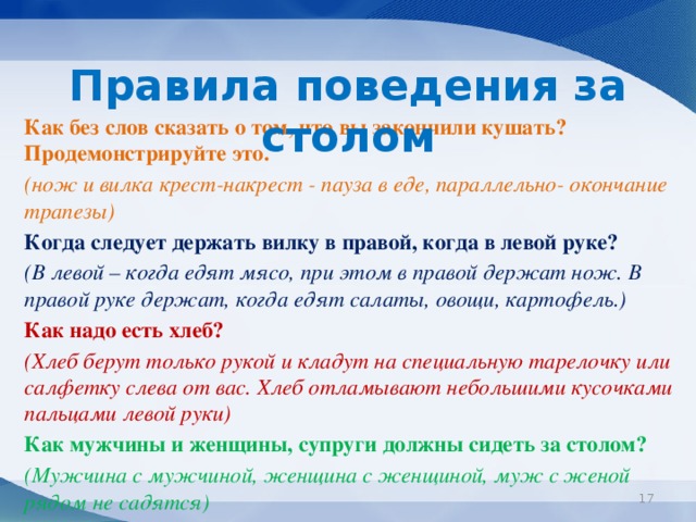 Правила поведения за столом  Как без слов сказать о том, что вы закончили кушать? Продемонстрируйте это.  (нож и вилка крест-накрест - пауза в еде, параллельно- окончание трапезы)  Когда следует держать вилку в правой, когда в левой руке?  (В левой – когда едят мясо, при этом в правой держат нож. В правой руке держат, когда едят салаты, овощи, картофель.)  Как надо есть хлеб?  (Хлеб берут только рукой и кладут на специальную тарелочку или салфетку слева от вас. Хлеб отламывают небольшими кусочками пальцами левой руки)  Как мужчины и женщины, супруги должны сидеть за столом?  (Мужчина с мужчиной, женщина с женщиной, муж с женой рядом не садятся)