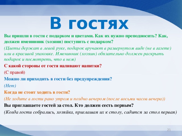 В гостях  Вы пришли в гости с подарком и цветами. Как их нужно преподносить? Как, должен именинник (хозяин) поступить с подарком?  (Цветы держат в левой руке, подарок вручают в развернутом виде (не в газете) или в красивой упаковке. Именинник (хозяин) обязательно должен раскрыть подарок и посмотреть, что в нем)  С какой стороны от гостя наливают напитки?  (С правой)  Можно ли приходить в гости без предупреждения?  (Нет)  Когда не стоит ходить в гости?  (Не ходите в гости рано утром и поздно вечером (после восьми часов вечера))  Вы приглашаете гостей за стол. Кто должен сесть первым?  (Когда гости собрались, хозяйка, приглашая их к столу, садится за стол первая)