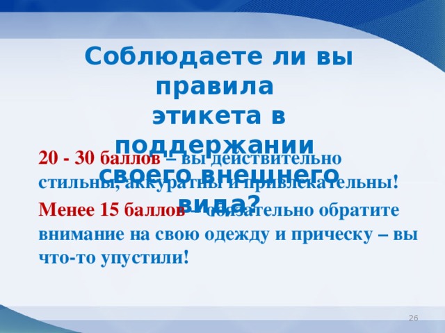 Соблюдаете ли вы правила этикета в поддержании своего внешнего вида?  20 - 30 баллов – вы действительно стильны, аккуратны и привлекательны!  Менее 15 баллов – обязательно обратите внимание на свою одежду и прическу – вы что-то упустили!