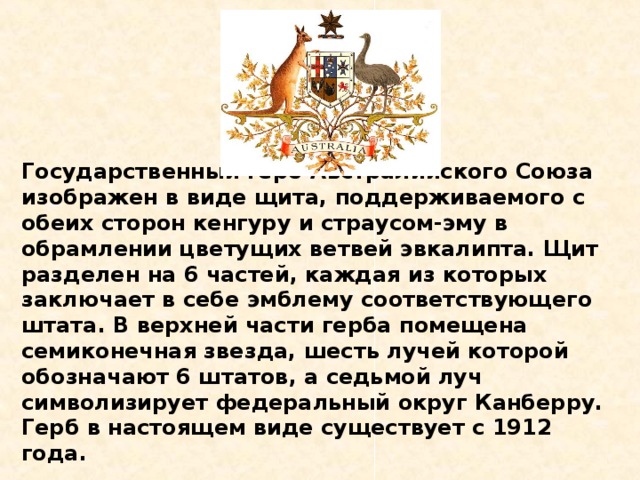 Государственный герб Австралийского Союза изображен в виде щита, поддерживаемого с обеих сторон кенгуру и страусом-эму в обрамлении цветущих ветвей эвкалипта. Щит разделен на 6 частей, каждая из которых заключает в себе эмблему соответствующего штата. В верхней части герба помещена семиконечная звезда, шесть лучей которой обозначают 6 штатов, а седьмой луч символизирует федеральный округ Канберру. Герб в настоящем виде существует с 1912 года.    