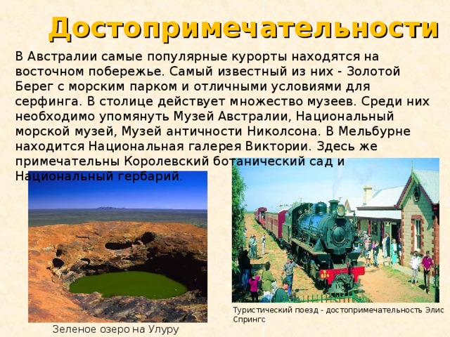 Достопримечательности В Австралии самые популярные курорты находятся на восточном побережье. Самый известный из них - Золотой Берег с морским парком и отличными условиями для серфинга. В столице действует множество музеев. Среди них необходимо упомянуть Музей Австралии, Национальный морской музей, Музей античности Николсона. В Мельбурне находится Национальная галерея Виктории. Здесь же примечательны Королевский ботанический сад и Национальный гербарий. Туристический поезд - достопримечательность Элис Спрингс Зеленое озеро на Улуру 