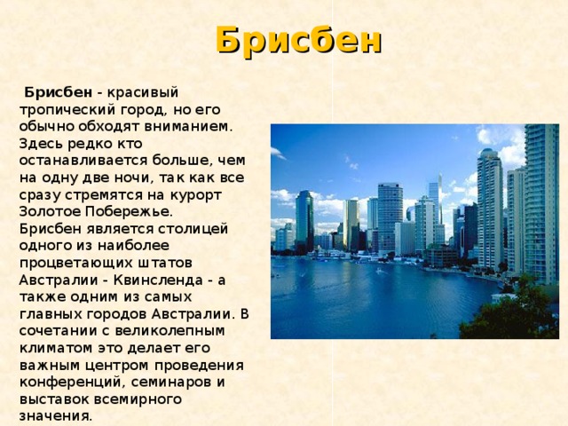 Брисбен  Брисбен - красивый тропический город, но его обычно обходят вниманием. Здесь редко кто останавливается больше, чем на одну две ночи, так как все сразу стремятся на курорт Золотое Побережье. Брисбен является столицей одного из наиболее процветающих штатов Австралии - Квинсленда - а также одним из самых главных городов Австралии. В сочетании с великолепным климатом это делает его важным центром проведения конференций, семинаров и выставок всемирного значения. 