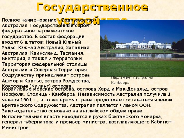 Государственное устройство Полное наименование - Содружество Австралия. Государственный строй – федеральное парламентское государство. В состав федерации входят 6 штатов: Новый Южный Уэльс, Южная Австралия, Западная Австралия, Квинсленд, Тасмания, Виктория, а также 2 территории: Территория федеральной столицы Австралии и Северная Территория. Содружеству принадлежат острова Ашмор и Картье, остров Рождества, Кокосовые (Килинг) острова, Парламент Австралии. Канберра  Коралловые морские острова, острова Херд и Мак-Дональд, остров Норфолк. Столица - Канберра. Независимость Австралия получила 1 января 1901 г., в то же время страна продолжает оставаться членом Британского Содружества. Австралия является членом ООН. Законодательство основано на английском общем праве. Исполнительная власть находится в руках британского монарха, генерал-губернатора и премьер-министра, возглавляющего Кабинет Министров. 
