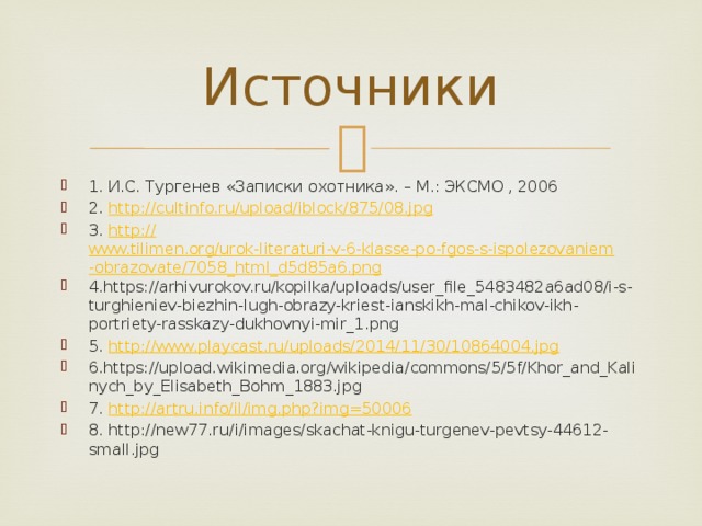 Источники 1. И.С. Тургенев «Записки охотника». – М.: ЭКСМО , 2006 2. http:// cultinfo.ru/upload/iblock/875/08.jpg 3. http:// www.tilimen.org/urok-literaturi-v-6-klasse-po-fgos-s-ispolezovaniem-obrazovate/7058_html_d5d85a6.png 4.https://arhivurokov.ru/kopilka/uploads/user_file_5483482a6ad08/i-s-turghieniev-biezhin-lugh-obrazy-kriest-ianskikh-mal-chikov-ikh-portriety-rasskazy-dukhovnyi-mir_1.png 5. http:// www.playcast.ru/uploads/2014/11/30/10864004.jpg 6.https://upload.wikimedia.org/wikipedia/commons/5/5f/Khor_and_Kalinych_by_Elisabeth_Bohm_1883.jpg 7. http:// artru.info/il/img.php?img=50006 8. http://new77.ru/i/images/skachat-knigu-turgenev-pevtsy-44612-small.jpg 