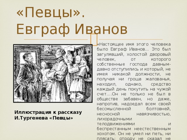 «Певцы».  Евграф Иванов «Настоящее имя этого человека было Евграф Иванов… Это был загулявший, холостой дворовый человек, от которого собственные господа давным-давно отступились и который, не имея никакой должности, не получая ни гроша жалованья, находил, однако, средство каждый день покутить на чужой счет….Он не только не был в обществе забавен, но даже, напротив, надоедал всем своей бессмысленной болтовней, несносной навязчивостью, лихорадочными телодвижениями и беспрестанным неестественным хохотом. Он не умел ни петь, ни плясать; отроду не сказал не только умного, даже путного слова: все 