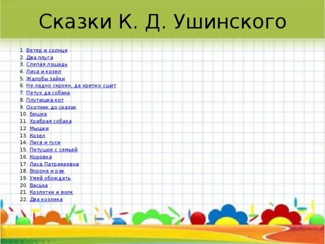 Сказки К. Д. Ушинского 1.  Ветер и солнце 2.  Два плуга 3.  Слепая лошадь 4.  Лиса и козел 5.  Жалобы зайки 6.  Не ладно скроен, да крепко сшит 7.  Петух да собака 8.  Плутишка кот 9.  Охотник до сказок 10.  Бишка 11.  Храбрая собака 12.  Мышки 13.  Козел 14.  Лиса и гуси 15.  Петушок с семьей 16.  Коровка 17.  Лиса Патрикеевна 18.  Ворона и рак 19.  Умей обождать 20.  Васька 21.  Козлятки и волк 22.  Два козлика 