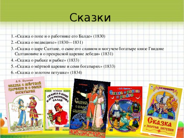 Сказки «Сказка о попе и о работнике его Балде» (1830) «Сказка о медведихе» (1830—1831) «Сказка о царе Салтане, о сыне его славном и могучем богатыре князе Гвидоне Салтановиче и о прекрасной царевне лебеди» (1831) «Сказка о рыбаке и рыбке» (1833) «Сказка о мёртвой царевне и семи богатырях» (1833) «Сказка о золотом петушке» (1834) 