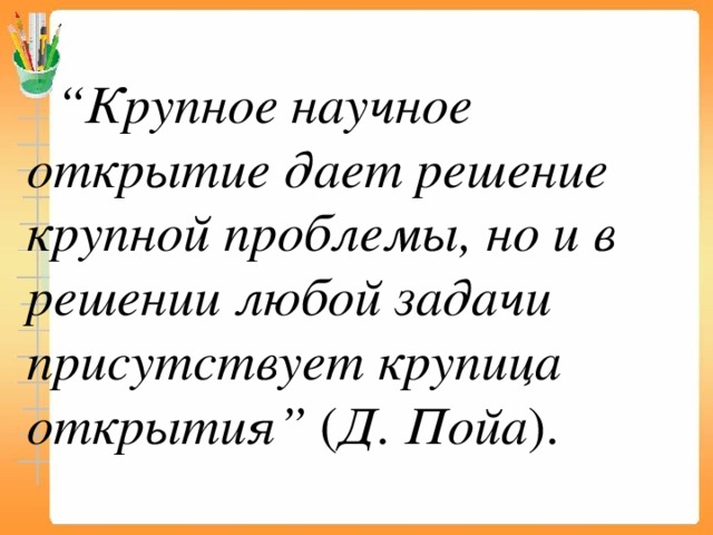 “ Крупное научное открытие дает решение крупной проблемы, но и в решении любой задачи присутствует крупица открытия”  ( Д. Пойа ). 