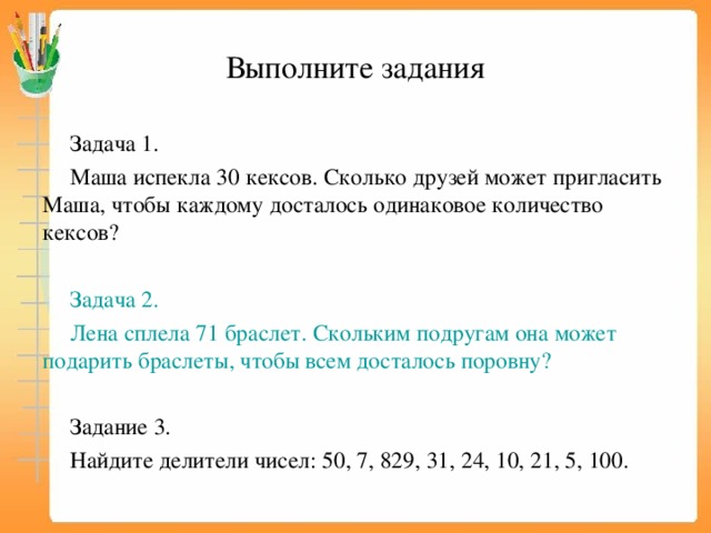 Выполните задания Задача 1. Маша испекла 30 кексов. Сколько друзей может пригласить Маша, чтобы каждому досталось одинаковое количество кексов? Задача 2. Лена сплела 71 браслет. Скольким подругам она может подарить браслеты, чтобы всем досталось поровну? Задание 3. Найдите делители чисел: 50, 7, 829, 31, 24, 10, 21, 5, 100. 