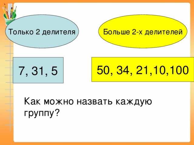 Только 2 делителя Больше 2-х делителей 7, 31, 5 50, 34, 21,10,100 Как можно назвать каждую группу? 