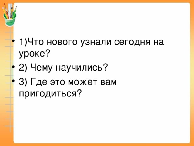 1)Что нового узнали сегодня на уроке? 2) Чему научились? 3) Где это может вам пригодиться?  