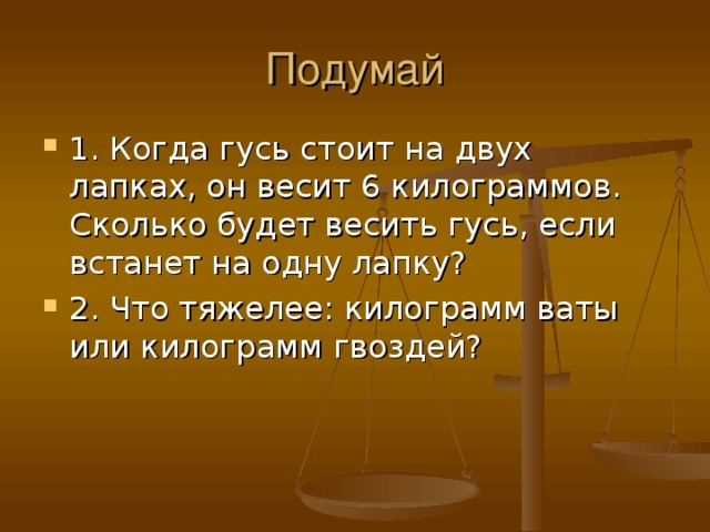 Подумай 1. Когда гусь стоит на двух лапках, он весит 6 килограммов. Сколько будет весить гусь, если встанет на одну лапку? 2. Что тяжелее : килограмм ваты или килограмм гвоздей? 