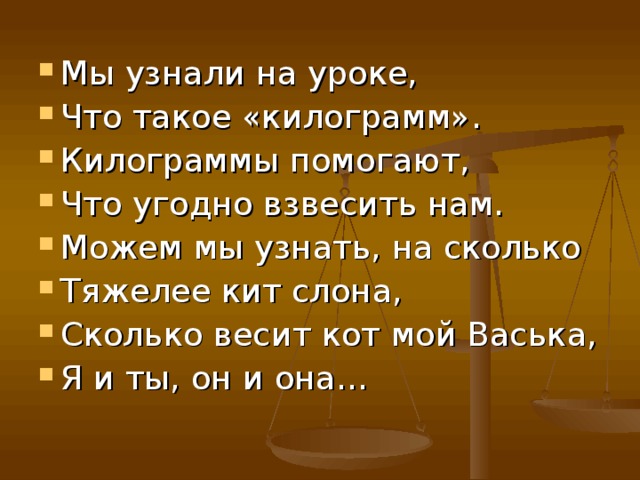 Мы узнали на уроке, Что такое «килограмм». Килограммы помогают, Что угодно взвесить нам. Можем мы узнать, на сколько Тяжелее кит слона, Сколько весит кот мой Васька, Я и ты, он и она… 
