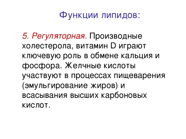 Функции липидов: 5. Регуляторная. Производные холестерола, витамин D играют ключевую роль в обмене кальция и фосфора. Желчные кислоты участвуют в процессах пищеварения (эмульгирование жиров) и всасывания высших карбоновых кислот. 