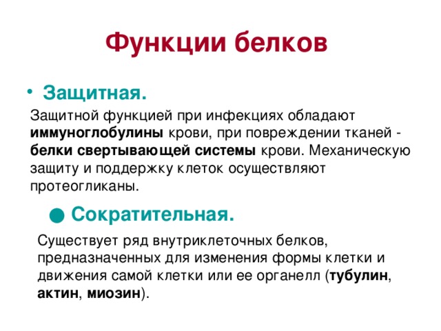 Функции белков  Защитная.  Защитной функцией при инфекциях обладают иммуноглобулины крови, при повреждении тканей - белки свертывающей системы крови. Механическую защиту и поддержку клеток осуществляют протеогликаны. ● Сократительная.  Существует ряд внутриклеточных белков, предназначенных для изменения формы клетки и движения самой клетки или ее органелл ( тубулин , актин , миозин ). 