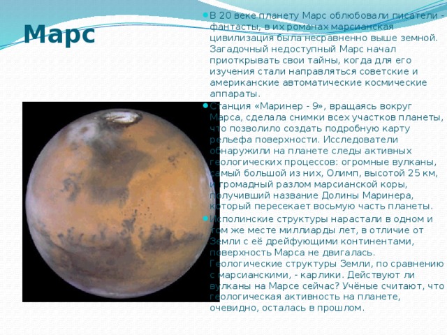 В 20 веке планету Марс облюбовали писатели - фантасты, в их романах марсианская цивилизация была несравненно выше земной. Загадочный недоступный Марс начал приоткрывать свои тайны, когда для его изучения стали направляться советские и американские автоматические космические аппараты. Станция «Маринер - 9», вращаясь вокруг Марса, сделала снимки всех участков планеты, что позволило создать подробную карту рельефа поверхности. Исследователи обнаружили на планете следы активных геологических процессов: огромные вулканы, самый большой из них, Олимп, высотой 25 км, и громадный разлом марсианской коры, получивший название Долины Маринера, который пересекает восьмую часть планеты. Исполинские структуры нарастали в одном и том же месте миллиарды лет, в отличие от Земли с её дрейфующими континентами, поверхность Марса не двигалась. Геологические структуры Земли, по сравнению с марсианскими, - карлики. Действуют ли вулканы на Марсе сейчас? Учёные считают, что геологическая активность на планете, очевидно, осталась в прошлом. Марс 