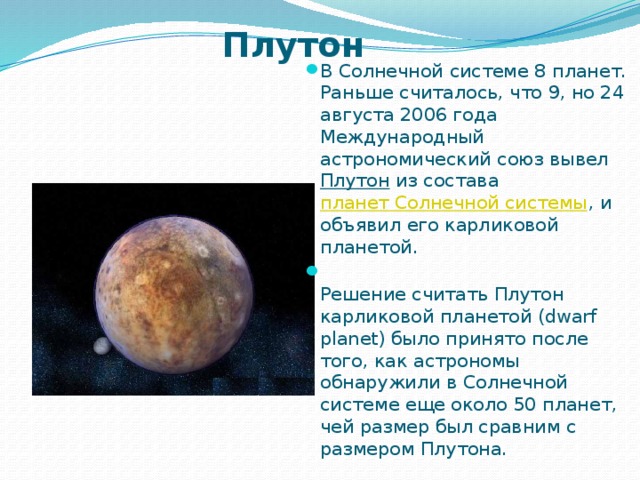 Плутон В Солнечной системе 8 планет. Раньше считалось, что 9, но 24 августа 2006 года Международный астрономический союз вывел Плутон из состава планет Солнечной системы , и объявил его карликовой планетой.  Решение считать Плутон карликовой планетой (dwarf planet) было принято после того, как астрономы обнаружили в Солнечной системе еще около 50 планет, чей размер был сравним с размером Плутона. 