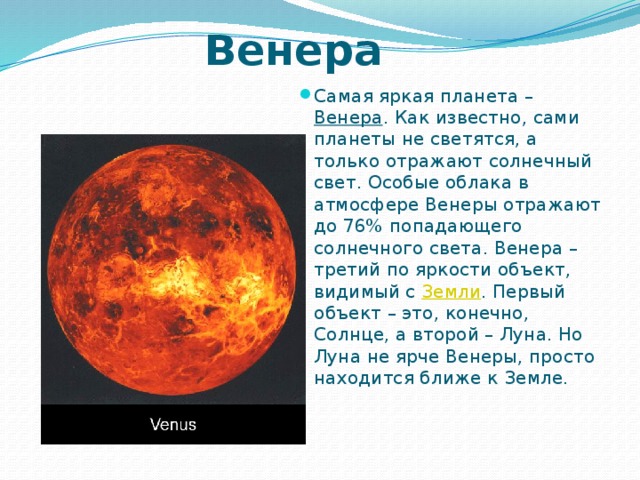 Венера Самая яркая планета – Венера . Как известно, сами планеты не светятся, а только отражают солнечный свет. Особые облака в атмосфере Венеры отражают до 76% попадающего солнечного света. Венера – третий по яркости объект, видимый с Земли . Первый объект – это, конечно, Солнце, а второй – Луна. Но Луна не ярче Венеры, просто находится ближе к Земле.   