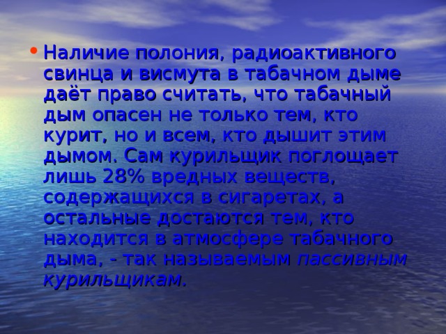 Наличие полония, радиоактивного свинца и висмута в табачном дыме даёт право считать, что табачный дым опасен не только тем, кто курит, но и всем, кто дышит этим дымом. Сам курильщик поглощает лишь 28% вредных веществ, содержащихся в сигаретах, а остальные достаются тем, кто находится в атмосфере табачного дыма, - так называемым пассивным курильщикам.    