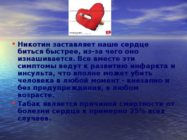 Никотин заставляет наше сердце биться быстрее, из-за чего оно изнашивается. Все вместе эти симптомы ведут к развитию инфаркта и инсульта, что вполне может убить человека в любой момент - внезапно и без предупреждения, в любом возрасте. Табак является причиной смертности от болезни сердца в примерно 25% всех случаев. 