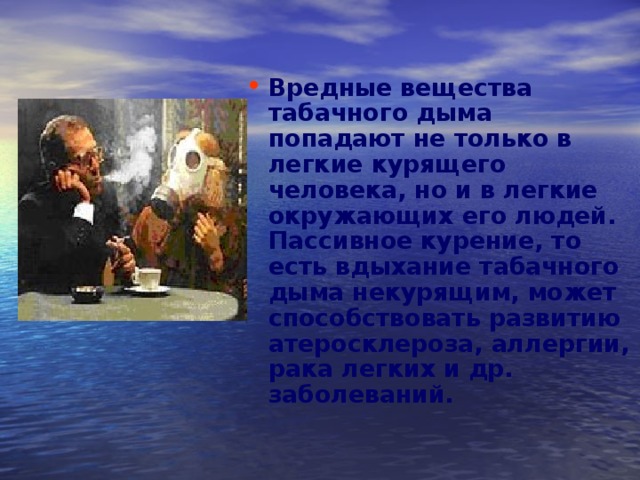 Вредные вещества табачного дыма попадают не только в легкие курящего человека, но и в легкие окружающих его людей. Пассивное курение, то есть вдыхание табачного дыма некурящим, может способствовать развитию атеросклероза, аллергии, рака легких и др. заболеваний. 