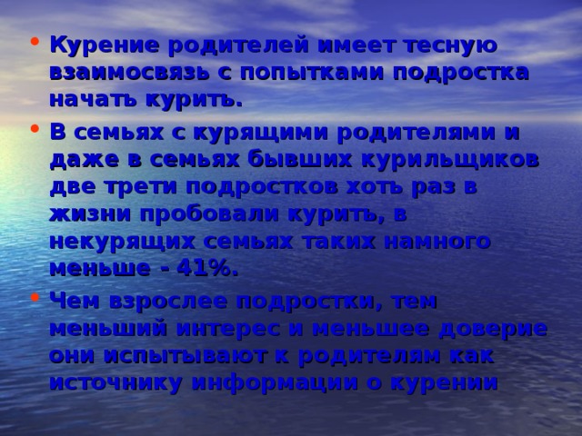 Курение родителей имеет тесную взаимосвязь с попытками подростка начать курить. В семьях с курящими родителями и даже в семьях бывших курильщиков две трети подростков хоть раз в жизни пробовали курить, в некурящих семьях таких намного меньше - 41%.  Чем взрослее подростки, тем меньший интерес и меньшее доверие они испытывают к родителям как источнику информации о курении  