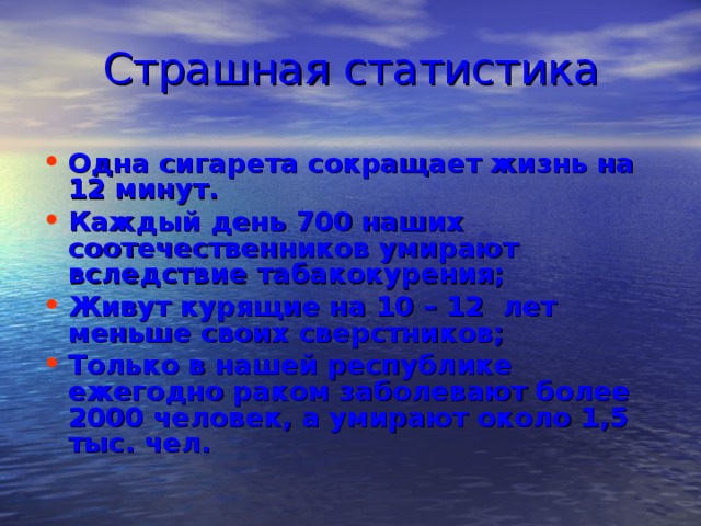 Страшная статистика Одна сигарета сокращает жизнь на 12 минут. Каждый день 700 наших соотечественников умирают вследствие табакокурения; Живут курящие на 10 – 12 лет меньше своих сверстников; Только в нашей республике ежегодно раком заболевают более 2000 человек, а умирают около 1,5 тыс. чел. 