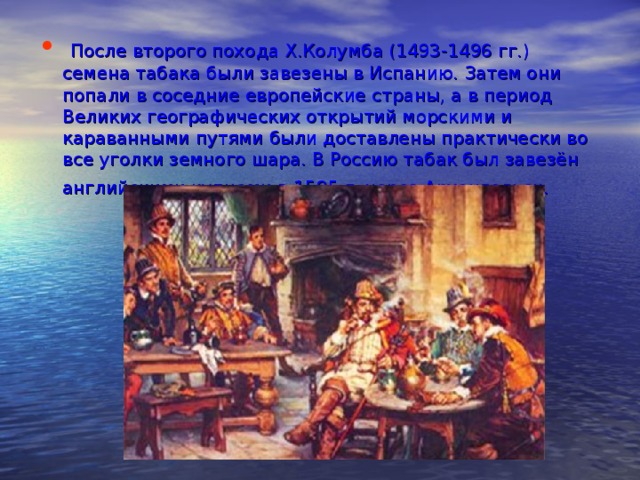  После второго похода Х.Колумба (1493-1496 гг.) семена табака были завезены в Испанию. Затем они попали в соседние европейские страны, а в период Великих географических открытий морскими и караванными путями были доставлены практически во все уголки земного шара. В Россию табак был завезён английскими купцами в 1595 г. через Архангельск.  