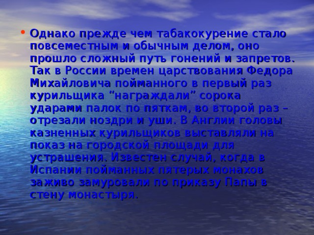 Однако прежде чем табакокурение стало повсеместным и обычным делом, оно прошло сложный путь гонений и запретов. Так в России времен царствования Федора Михайловича пойманного в первый раз курильщика “награждали” сорока ударами палок по пяткам, во второй раз – отрезали ноздри и уши. В Англии головы казненных курильщиков выставляли на показ на городской площади для устрашения. Известен случай, когда в Испании пойманных пятерых монахов заживо замуровали по приказу Папы в стену монастыря. 