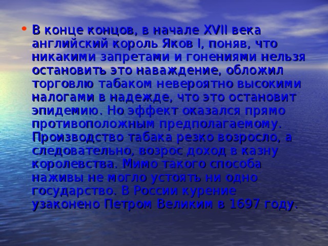 В конце концов, в начале XVII века английский король Яков I, поняв, что никакими запретами и гонениями нельзя остановить это наваждение, обложил торговлю табаком невероятно высокими налогами в надежде, что это остановит эпидемию. Но эффект оказался прямо противоположным предполагаемому. Производство табака резко возросло, а следовательно, возрос доход в казну королевства. Мимо такого способа наживы не могло устоять ни одно государство. В России курение узаконено Петром Великим в 1697 году. 