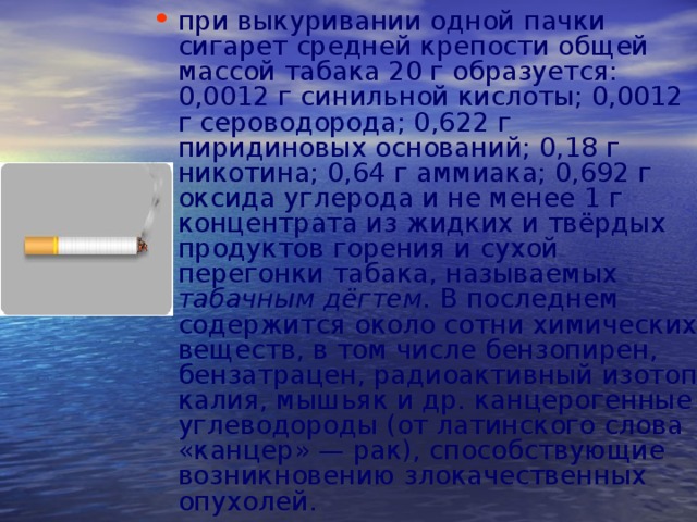 при выкуривании одной пачки сигарет средней крепости общей массой табака 20 г образуется: 0,0012 г синильной кислоты; 0,0012 г сероводорода; 0,622 г пиридиновых оснований; 0,18 г никотина; 0,64 г аммиака; 0,692 г оксида углерода и не менее 1 г концентрата из жидких и твёрдых продуктов горения и сухой перегонки табака, называемых табачным дёгтем. В последнем содержится около сотни химических веществ, в том числе бензопирен, бензатрацен, радиоактивный изотоп калия, мышьяк и др. канцерогенные углеводороды (от латинского слова «канцер» — рак), способствующие возникновению злокачественных опухолей.  