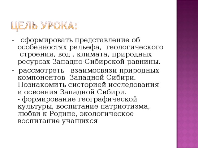 - сформировать представление об особенностях рельефа, геологического строения, вод , климата, природных ресурсах Западно-Сибирской равнины. - рассмотреть взаимосвязи природных компонентов Западной Сибири. Познакомить систорией исследования и освоения Западной Сибири.  - формирование географической культуры, воспитание патриотизма, любви к Родине, экологическое воспитание учащихся   