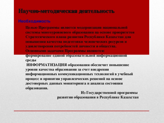 Научно-методическая деятельность Необходимость Целью Программы  является модернизация национальной системы многоуровневого образования на основе приоритетов Стратегического плана развития Республики Казахстан для повышения качества подготовки человеческих ресурсов и удовлетворения потребностей личности и общества. Основными задачами Программы являются: формирование единой образовательной информационной среды  ИНФОРМАТИЗАЦИЯ образования обеспечит повышение уровня качества образования за счет внедрения информационных коммуникационных технологий в учебный процесс и принятия управленческих решений на основе достоверных данных мониторинга и анализа состояния образования. Из Государственной программы развития образования в Республике Казахстан 