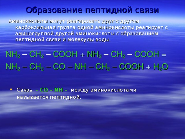 Образование пептидной связи   Аминокислоты могут реагировать друг с другом : карбоксильная группа одной аминокислоты реагирует с аминогруппой другой аминокислоты с образованием пептидной связи и молекулы воды. NH 2 – CH 2 – COOH  +  NH 2 – CH 2 – COOH  =  NH 2 – CH 2 – CO – NH – CH 2 – COOH  +  H 2 O Связь  – CO – NH –  между аминокислотами называется пептидной.   