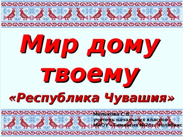 Мир дому твоему «Республика Чувашия»  Малькова С.В., учитель начальных классов МАОУ «Гимназия №76г. Челябинска» 