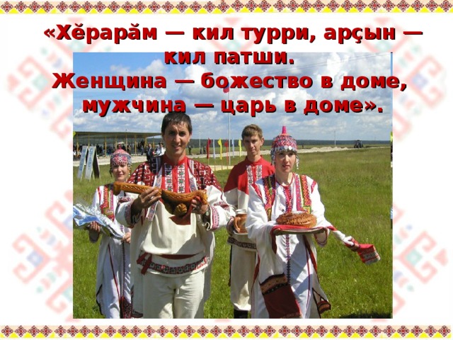 «Хĕрарăм — кил турри, арçын — кил патши.  Женщина — божество в доме,  мужчина — царь в доме». 