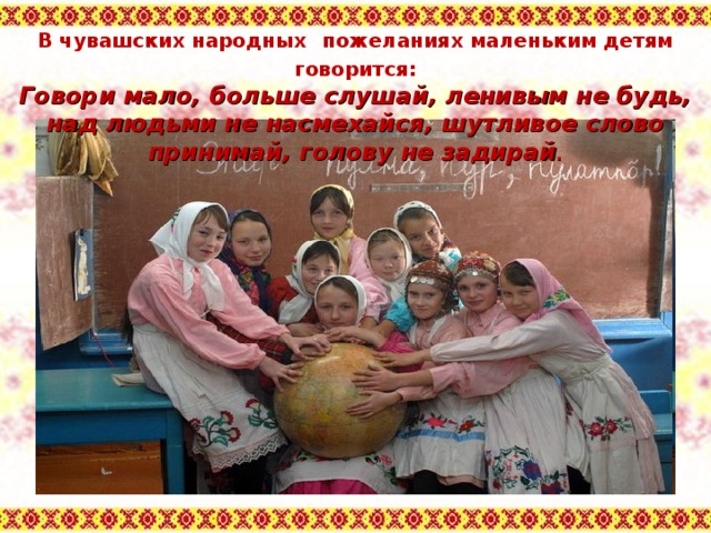 В чувашских народных  пожеланиях маленьким детям говорится: Говори мало, больше слушай, ленивым не будь, над людьми не насмехайся, шутливое слово принимай, голову не задирай . 