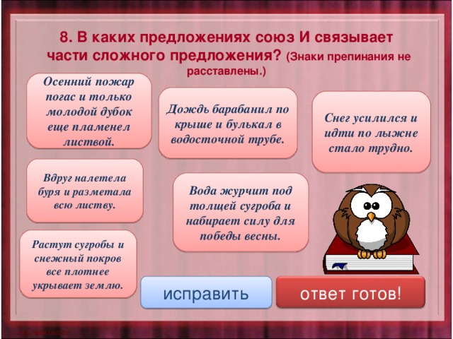 8. В каких предложениях союз И связывает  части сложного предложения? (Знаки препинания не расставлены.) Осенний пожар погас и только молодой дубок еще пламенел листвой. Дождь барабанил по крыше и булькал в водосточной трубе. Снег усилился и идти по лыжне стало трудно. Вдруг налетела буря и разметала всю листву. Вода журчит под толщей сугроба и набирает силу для победы весны. Растут сугробы и снежный покров все плотнее укрывает землю. исправить ответ готов! 