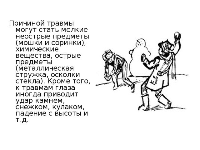 Причиной травмы могут стать мелкие неострые предметы (мошки и соринки), химические вещества, острые предметы (металлическая стружка, осколки стекла). Кроме того, к травмам глаза иногда приводит удар камнем, снежком, кулаком, падение с высоты и т.д. 